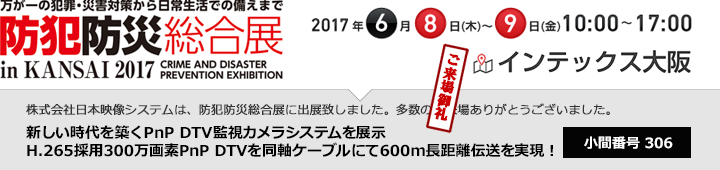 SECURITY SHOW 2017年3月7日(火) - 10日(金) 午前10時~午後5時(最終日:午後4時30分終了)東京国際展示場「東京ビッグサイト」日本映像システム株式会社はsecurity SHOW2018に出展致します。皆様のご来場をお待ちしております。(出典コマ番号:AAA12345)