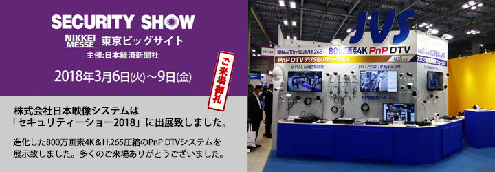SECURITY SHOW 2018年3月6日(火) - 9日(金) 午前10時~s午後5時(最終日:午後4時30分終了)東京国際展示場「東京ビッグサイト」日本映像システム株式会社はsecurity SHOW2018に出展致します。皆様のご来場をお待ちしております。(出典コマ番号:AAA12345)