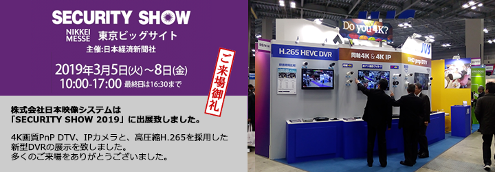 SECURITY SHOW 2019年3月5日(火) - 8日(金)   午前10時～午後5時（最終日：午後4時30分終了）東京国際展示場「東京ビッグサイト」日本映像システム株式会社はsecurity SHOW2019に出展致しました。たくさんのご来場をありがとうございました。